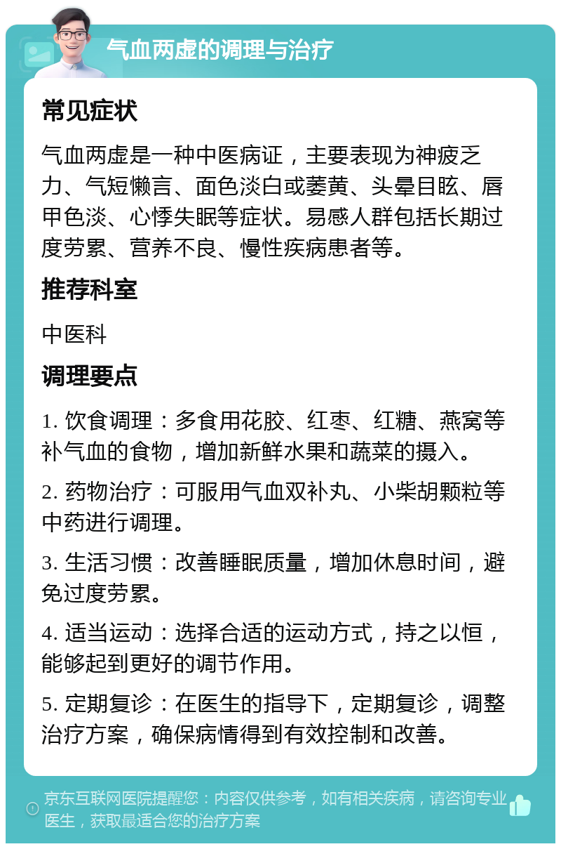 气血两虚的调理与治疗 常见症状 气血两虚是一种中医病证，主要表现为神疲乏力、气短懒言、面色淡白或萎黄、头晕目眩、唇甲色淡、心悸失眠等症状。易感人群包括长期过度劳累、营养不良、慢性疾病患者等。 推荐科室 中医科 调理要点 1. 饮食调理：多食用花胶、红枣、红糖、燕窝等补气血的食物，增加新鲜水果和蔬菜的摄入。 2. 药物治疗：可服用气血双补丸、小柴胡颗粒等中药进行调理。 3. 生活习惯：改善睡眠质量，增加休息时间，避免过度劳累。 4. 适当运动：选择合适的运动方式，持之以恒，能够起到更好的调节作用。 5. 定期复诊：在医生的指导下，定期复诊，调整治疗方案，确保病情得到有效控制和改善。