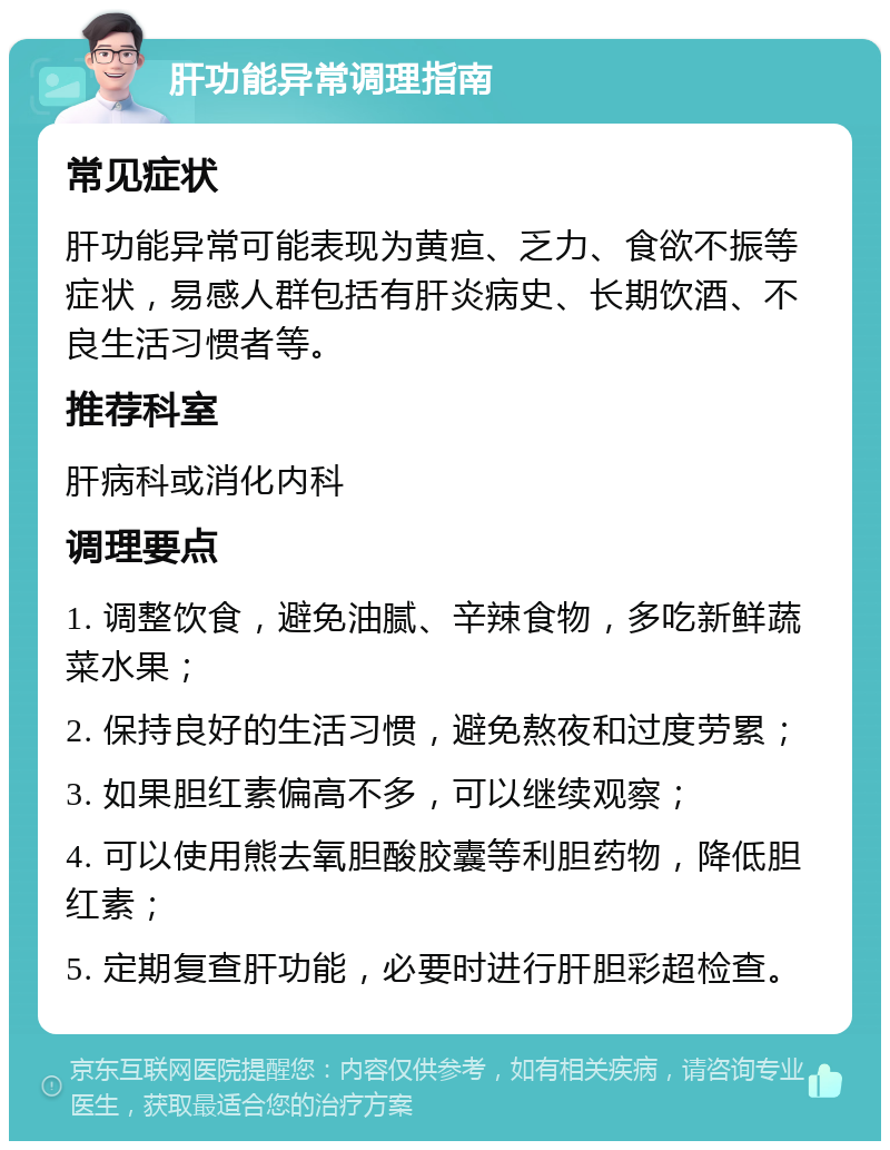 肝功能异常调理指南 常见症状 肝功能异常可能表现为黄疸、乏力、食欲不振等症状，易感人群包括有肝炎病史、长期饮酒、不良生活习惯者等。 推荐科室 肝病科或消化内科 调理要点 1. 调整饮食，避免油腻、辛辣食物，多吃新鲜蔬菜水果； 2. 保持良好的生活习惯，避免熬夜和过度劳累； 3. 如果胆红素偏高不多，可以继续观察； 4. 可以使用熊去氧胆酸胶囊等利胆药物，降低胆红素； 5. 定期复查肝功能，必要时进行肝胆彩超检查。