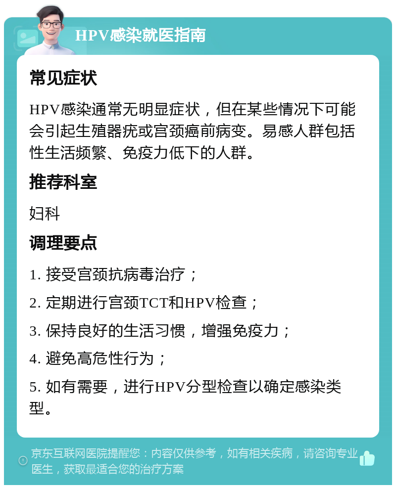 HPV感染就医指南 常见症状 HPV感染通常无明显症状，但在某些情况下可能会引起生殖器疣或宫颈癌前病变。易感人群包括性生活频繁、免疫力低下的人群。 推荐科室 妇科 调理要点 1. 接受宫颈抗病毒治疗； 2. 定期进行宫颈TCT和HPV检查； 3. 保持良好的生活习惯，增强免疫力； 4. 避免高危性行为； 5. 如有需要，进行HPV分型检查以确定感染类型。