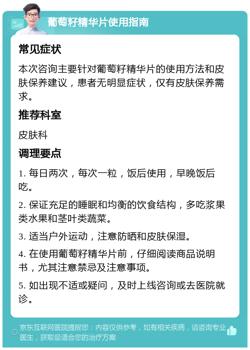 葡萄籽精华片使用指南 常见症状 本次咨询主要针对葡萄籽精华片的使用方法和皮肤保养建议，患者无明显症状，仅有皮肤保养需求。 推荐科室 皮肤科 调理要点 1. 每日两次，每次一粒，饭后使用，早晚饭后吃。 2. 保证充足的睡眠和均衡的饮食结构，多吃浆果类水果和茎叶类蔬菜。 3. 适当户外运动，注意防晒和皮肤保湿。 4. 在使用葡萄籽精华片前，仔细阅读商品说明书，尤其注意禁忌及注意事项。 5. 如出现不适或疑问，及时上线咨询或去医院就诊。