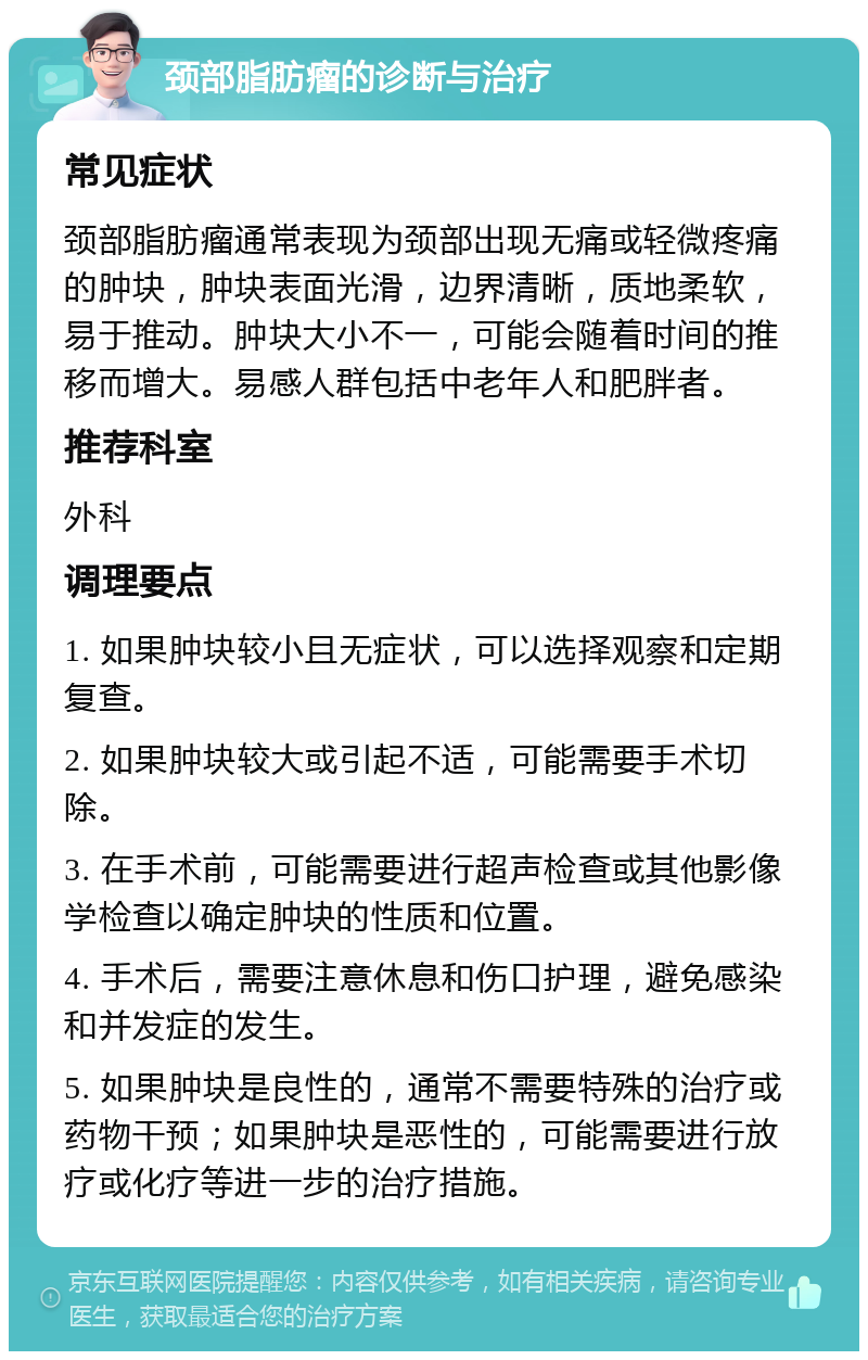 颈部脂肪瘤的诊断与治疗 常见症状 颈部脂肪瘤通常表现为颈部出现无痛或轻微疼痛的肿块，肿块表面光滑，边界清晰，质地柔软，易于推动。肿块大小不一，可能会随着时间的推移而增大。易感人群包括中老年人和肥胖者。 推荐科室 外科 调理要点 1. 如果肿块较小且无症状，可以选择观察和定期复查。 2. 如果肿块较大或引起不适，可能需要手术切除。 3. 在手术前，可能需要进行超声检查或其他影像学检查以确定肿块的性质和位置。 4. 手术后，需要注意休息和伤口护理，避免感染和并发症的发生。 5. 如果肿块是良性的，通常不需要特殊的治疗或药物干预；如果肿块是恶性的，可能需要进行放疗或化疗等进一步的治疗措施。