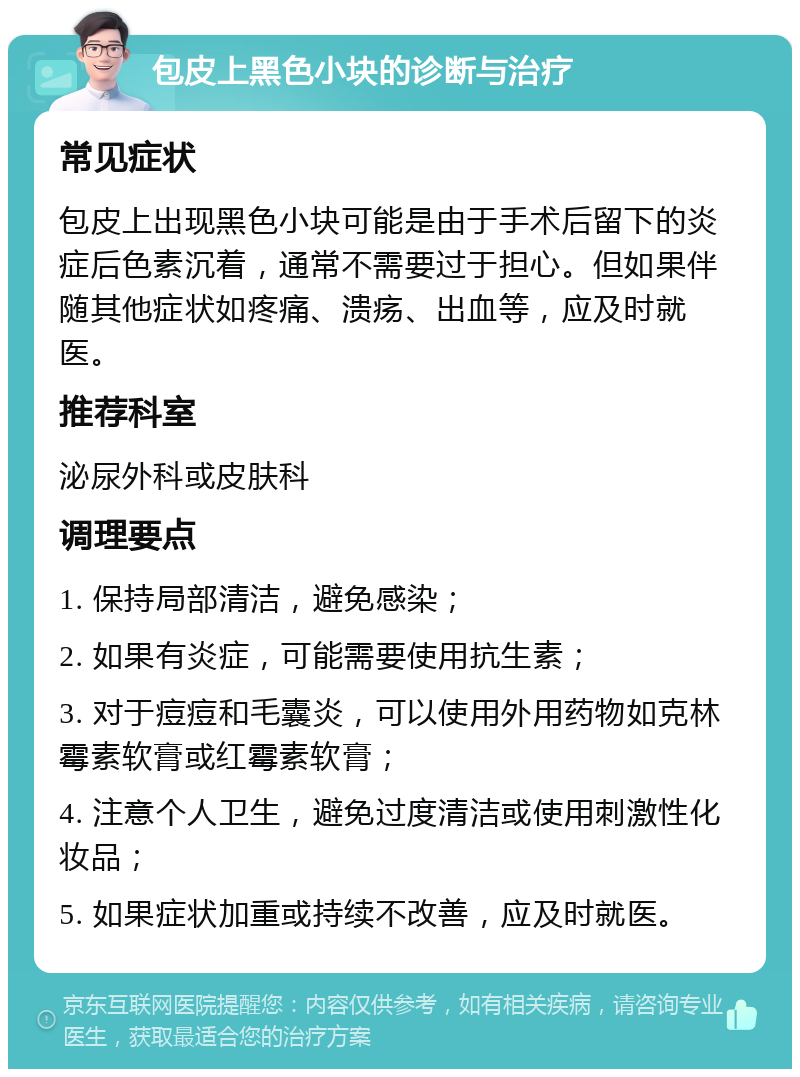 包皮上黑色小块的诊断与治疗 常见症状 包皮上出现黑色小块可能是由于手术后留下的炎症后色素沉着，通常不需要过于担心。但如果伴随其他症状如疼痛、溃疡、出血等，应及时就医。 推荐科室 泌尿外科或皮肤科 调理要点 1. 保持局部清洁，避免感染； 2. 如果有炎症，可能需要使用抗生素； 3. 对于痘痘和毛囊炎，可以使用外用药物如克林霉素软膏或红霉素软膏； 4. 注意个人卫生，避免过度清洁或使用刺激性化妆品； 5. 如果症状加重或持续不改善，应及时就医。