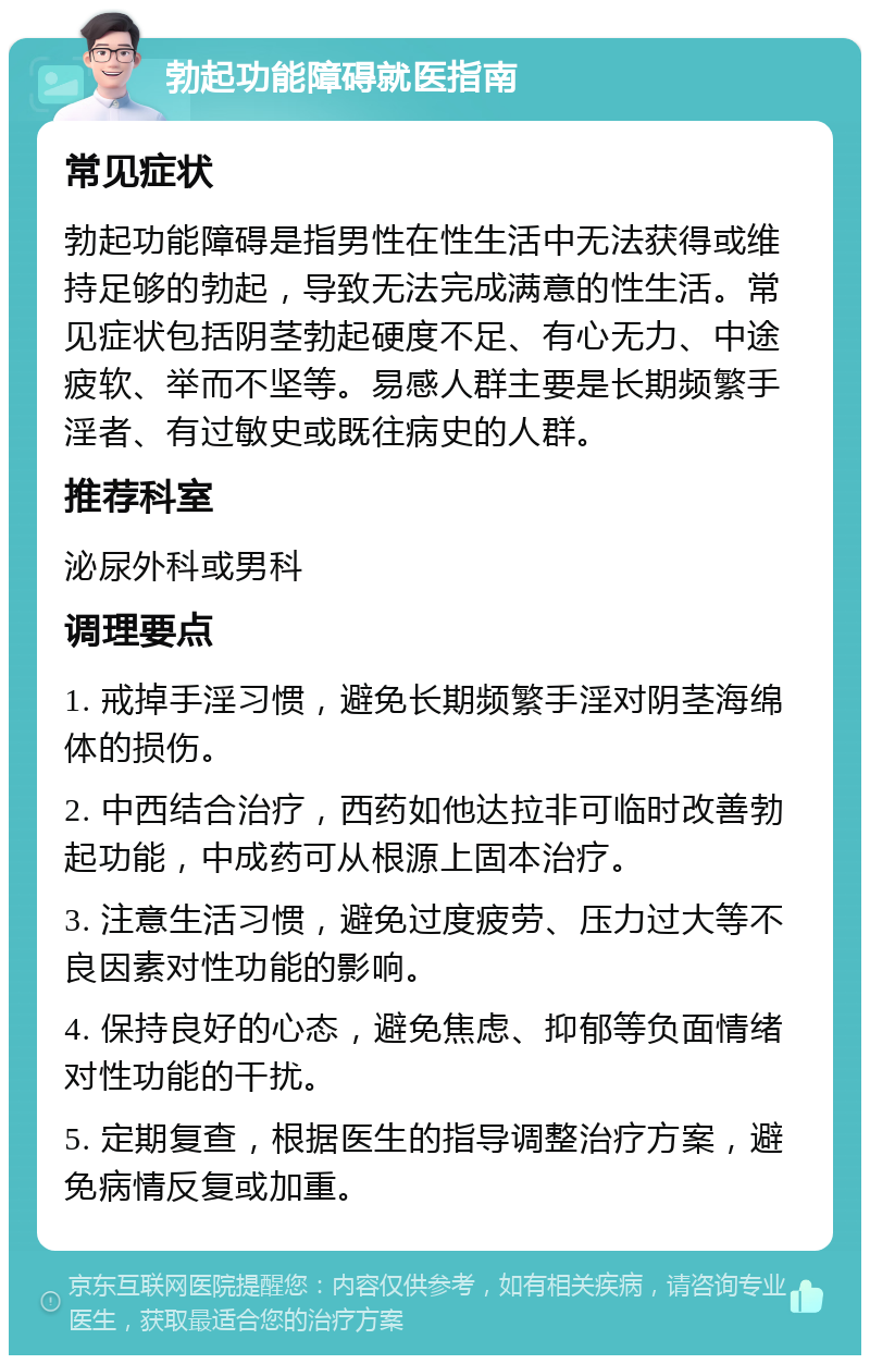 勃起功能障碍就医指南 常见症状 勃起功能障碍是指男性在性生活中无法获得或维持足够的勃起，导致无法完成满意的性生活。常见症状包括阴茎勃起硬度不足、有心无力、中途疲软、举而不坚等。易感人群主要是长期频繁手淫者、有过敏史或既往病史的人群。 推荐科室 泌尿外科或男科 调理要点 1. 戒掉手淫习惯，避免长期频繁手淫对阴茎海绵体的损伤。 2. 中西结合治疗，西药如他达拉非可临时改善勃起功能，中成药可从根源上固本治疗。 3. 注意生活习惯，避免过度疲劳、压力过大等不良因素对性功能的影响。 4. 保持良好的心态，避免焦虑、抑郁等负面情绪对性功能的干扰。 5. 定期复查，根据医生的指导调整治疗方案，避免病情反复或加重。