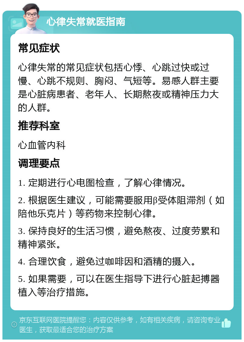 心律失常就医指南 常见症状 心律失常的常见症状包括心悸、心跳过快或过慢、心跳不规则、胸闷、气短等。易感人群主要是心脏病患者、老年人、长期熬夜或精神压力大的人群。 推荐科室 心血管内科 调理要点 1. 定期进行心电图检查，了解心律情况。 2. 根据医生建议，可能需要服用β受体阻滞剂（如陪他乐克片）等药物来控制心律。 3. 保持良好的生活习惯，避免熬夜、过度劳累和精神紧张。 4. 合理饮食，避免过咖啡因和酒精的摄入。 5. 如果需要，可以在医生指导下进行心脏起搏器植入等治疗措施。