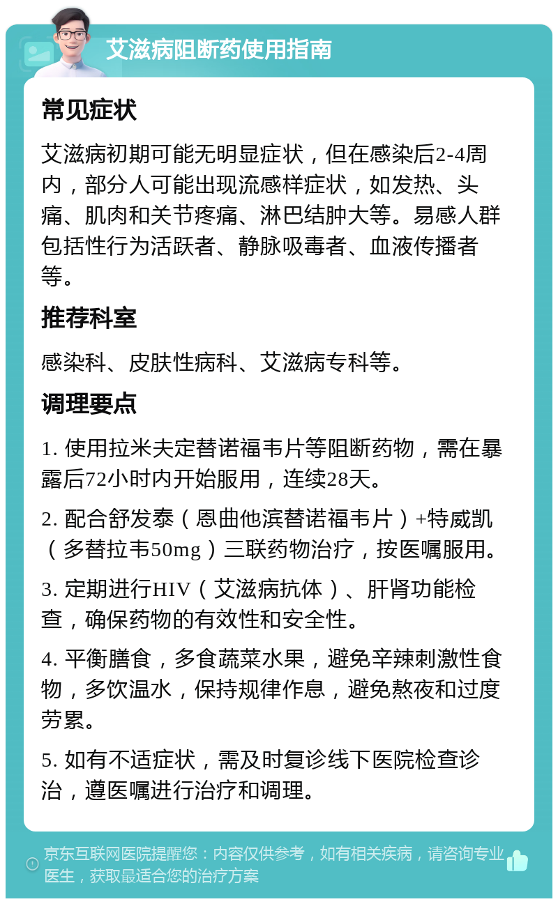 艾滋病阻断药使用指南 常见症状 艾滋病初期可能无明显症状，但在感染后2-4周内，部分人可能出现流感样症状，如发热、头痛、肌肉和关节疼痛、淋巴结肿大等。易感人群包括性行为活跃者、静脉吸毒者、血液传播者等。 推荐科室 感染科、皮肤性病科、艾滋病专科等。 调理要点 1. 使用拉米夫定替诺福韦片等阻断药物，需在暴露后72小时内开始服用，连续28天。 2. 配合舒发泰（恩曲他滨替诺福韦片）+特威凯（多替拉韦50mg）三联药物治疗，按医嘱服用。 3. 定期进行HIV（艾滋病抗体）、肝肾功能检查，确保药物的有效性和安全性。 4. 平衡膳食，多食蔬菜水果，避免辛辣刺激性食物，多饮温水，保持规律作息，避免熬夜和过度劳累。 5. 如有不适症状，需及时复诊线下医院检查诊治，遵医嘱进行治疗和调理。