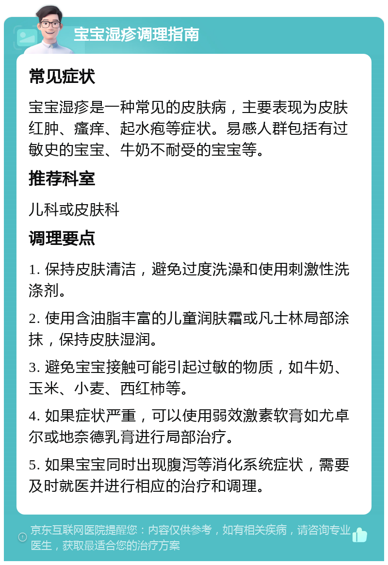 宝宝湿疹调理指南 常见症状 宝宝湿疹是一种常见的皮肤病，主要表现为皮肤红肿、瘙痒、起水疱等症状。易感人群包括有过敏史的宝宝、牛奶不耐受的宝宝等。 推荐科室 儿科或皮肤科 调理要点 1. 保持皮肤清洁，避免过度洗澡和使用刺激性洗涤剂。 2. 使用含油脂丰富的儿童润肤霜或凡士林局部涂抹，保持皮肤湿润。 3. 避免宝宝接触可能引起过敏的物质，如牛奶、玉米、小麦、西红柿等。 4. 如果症状严重，可以使用弱效激素软膏如尤卓尔或地奈德乳膏进行局部治疗。 5. 如果宝宝同时出现腹泻等消化系统症状，需要及时就医并进行相应的治疗和调理。