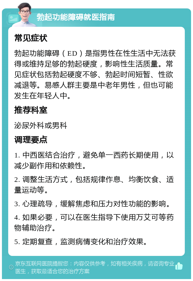 勃起功能障碍就医指南 常见症状 勃起功能障碍（ED）是指男性在性生活中无法获得或维持足够的勃起硬度，影响性生活质量。常见症状包括勃起硬度不够、勃起时间短暂、性欲减退等。易感人群主要是中老年男性，但也可能发生在年轻人中。 推荐科室 泌尿外科或男科 调理要点 1. 中西医结合治疗，避免单一西药长期使用，以减少副作用和依赖性。 2. 调整生活方式，包括规律作息、均衡饮食、适量运动等。 3. 心理疏导，缓解焦虑和压力对性功能的影响。 4. 如果必要，可以在医生指导下使用万艾可等药物辅助治疗。 5. 定期复查，监测病情变化和治疗效果。