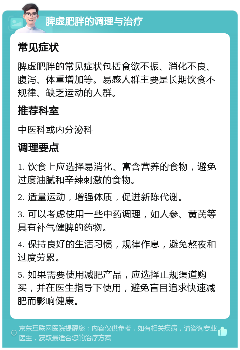 脾虚肥胖的调理与治疗 常见症状 脾虚肥胖的常见症状包括食欲不振、消化不良、腹泻、体重增加等。易感人群主要是长期饮食不规律、缺乏运动的人群。 推荐科室 中医科或内分泌科 调理要点 1. 饮食上应选择易消化、富含营养的食物，避免过度油腻和辛辣刺激的食物。 2. 适量运动，增强体质，促进新陈代谢。 3. 可以考虑使用一些中药调理，如人参、黄芪等具有补气健脾的药物。 4. 保持良好的生活习惯，规律作息，避免熬夜和过度劳累。 5. 如果需要使用减肥产品，应选择正规渠道购买，并在医生指导下使用，避免盲目追求快速减肥而影响健康。