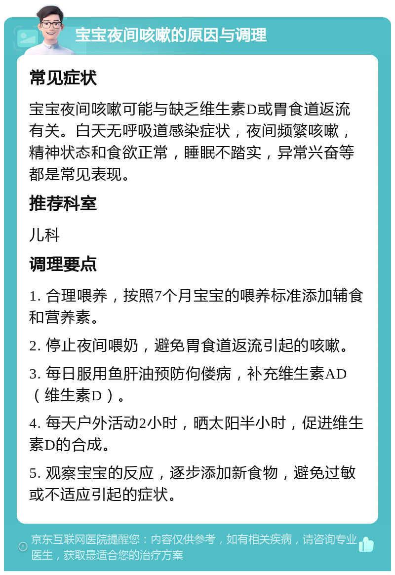 宝宝夜间咳嗽的原因与调理 常见症状 宝宝夜间咳嗽可能与缺乏维生素D或胃食道返流有关。白天无呼吸道感染症状，夜间频繁咳嗽，精神状态和食欲正常，睡眠不踏实，异常兴奋等都是常见表现。 推荐科室 儿科 调理要点 1. 合理喂养，按照7个月宝宝的喂养标准添加辅食和营养素。 2. 停止夜间喂奶，避免胃食道返流引起的咳嗽。 3. 每日服用鱼肝油预防佝偻病，补充维生素AD（维生素D）。 4. 每天户外活动2小时，晒太阳半小时，促进维生素D的合成。 5. 观察宝宝的反应，逐步添加新食物，避免过敏或不适应引起的症状。