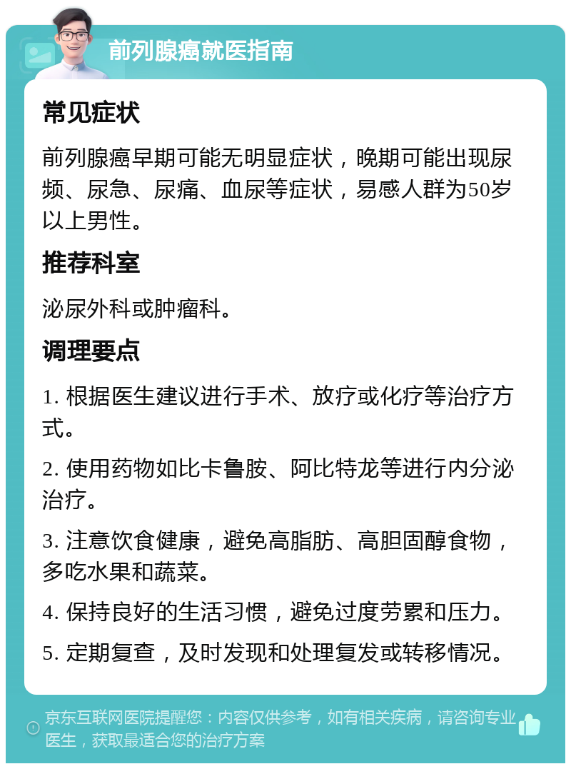 前列腺癌就医指南 常见症状 前列腺癌早期可能无明显症状，晚期可能出现尿频、尿急、尿痛、血尿等症状，易感人群为50岁以上男性。 推荐科室 泌尿外科或肿瘤科。 调理要点 1. 根据医生建议进行手术、放疗或化疗等治疗方式。 2. 使用药物如比卡鲁胺、阿比特龙等进行内分泌治疗。 3. 注意饮食健康，避免高脂肪、高胆固醇食物，多吃水果和蔬菜。 4. 保持良好的生活习惯，避免过度劳累和压力。 5. 定期复查，及时发现和处理复发或转移情况。