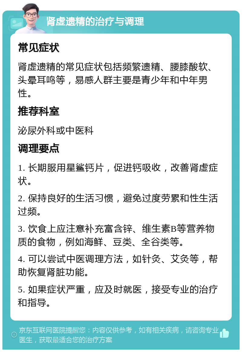 肾虚遗精的治疗与调理 常见症状 肾虚遗精的常见症状包括频繁遗精、腰膝酸软、头晕耳鸣等，易感人群主要是青少年和中年男性。 推荐科室 泌尿外科或中医科 调理要点 1. 长期服用星鲨钙片，促进钙吸收，改善肾虚症状。 2. 保持良好的生活习惯，避免过度劳累和性生活过频。 3. 饮食上应注意补充富含锌、维生素B等营养物质的食物，例如海鲜、豆类、全谷类等。 4. 可以尝试中医调理方法，如针灸、艾灸等，帮助恢复肾脏功能。 5. 如果症状严重，应及时就医，接受专业的治疗和指导。