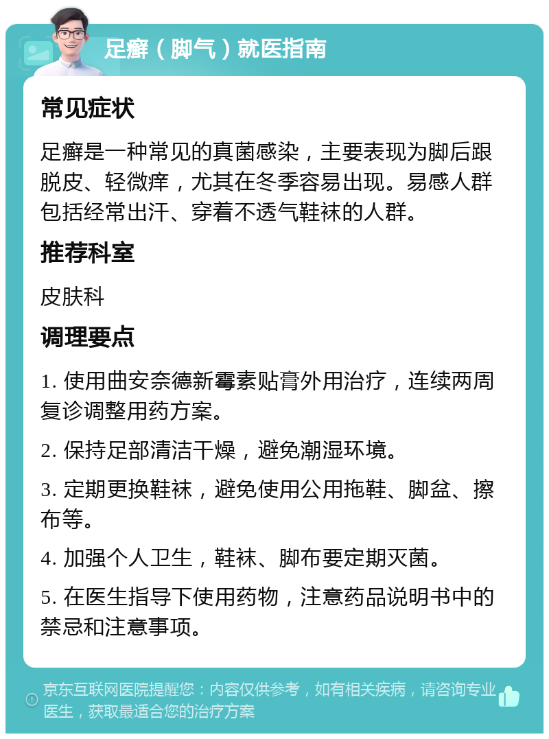 足癣（脚气）就医指南 常见症状 足癣是一种常见的真菌感染，主要表现为脚后跟脱皮、轻微痒，尤其在冬季容易出现。易感人群包括经常出汗、穿着不透气鞋袜的人群。 推荐科室 皮肤科 调理要点 1. 使用曲安奈德新霉素贴膏外用治疗，连续两周复诊调整用药方案。 2. 保持足部清洁干燥，避免潮湿环境。 3. 定期更换鞋袜，避免使用公用拖鞋、脚盆、擦布等。 4. 加强个人卫生，鞋袜、脚布要定期灭菌。 5. 在医生指导下使用药物，注意药品说明书中的禁忌和注意事项。