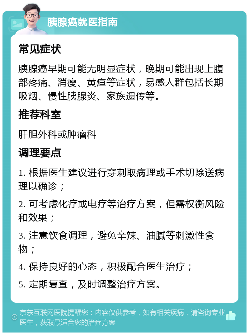 胰腺癌就医指南 常见症状 胰腺癌早期可能无明显症状，晚期可能出现上腹部疼痛、消瘦、黄疸等症状，易感人群包括长期吸烟、慢性胰腺炎、家族遗传等。 推荐科室 肝胆外科或肿瘤科 调理要点 1. 根据医生建议进行穿刺取病理或手术切除送病理以确诊； 2. 可考虑化疗或电疗等治疗方案，但需权衡风险和效果； 3. 注意饮食调理，避免辛辣、油腻等刺激性食物； 4. 保持良好的心态，积极配合医生治疗； 5. 定期复查，及时调整治疗方案。