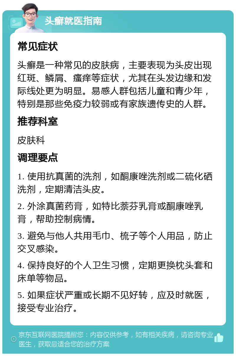 头癣就医指南 常见症状 头癣是一种常见的皮肤病，主要表现为头皮出现红斑、鳞屑、瘙痒等症状，尤其在头发边缘和发际线处更为明显。易感人群包括儿童和青少年，特别是那些免疫力较弱或有家族遗传史的人群。 推荐科室 皮肤科 调理要点 1. 使用抗真菌的洗剂，如酮康唑洗剂或二硫化硒洗剂，定期清洁头皮。 2. 外涂真菌药膏，如特比萘芬乳膏或酮康唑乳膏，帮助控制病情。 3. 避免与他人共用毛巾、梳子等个人用品，防止交叉感染。 4. 保持良好的个人卫生习惯，定期更换枕头套和床单等物品。 5. 如果症状严重或长期不见好转，应及时就医，接受专业治疗。