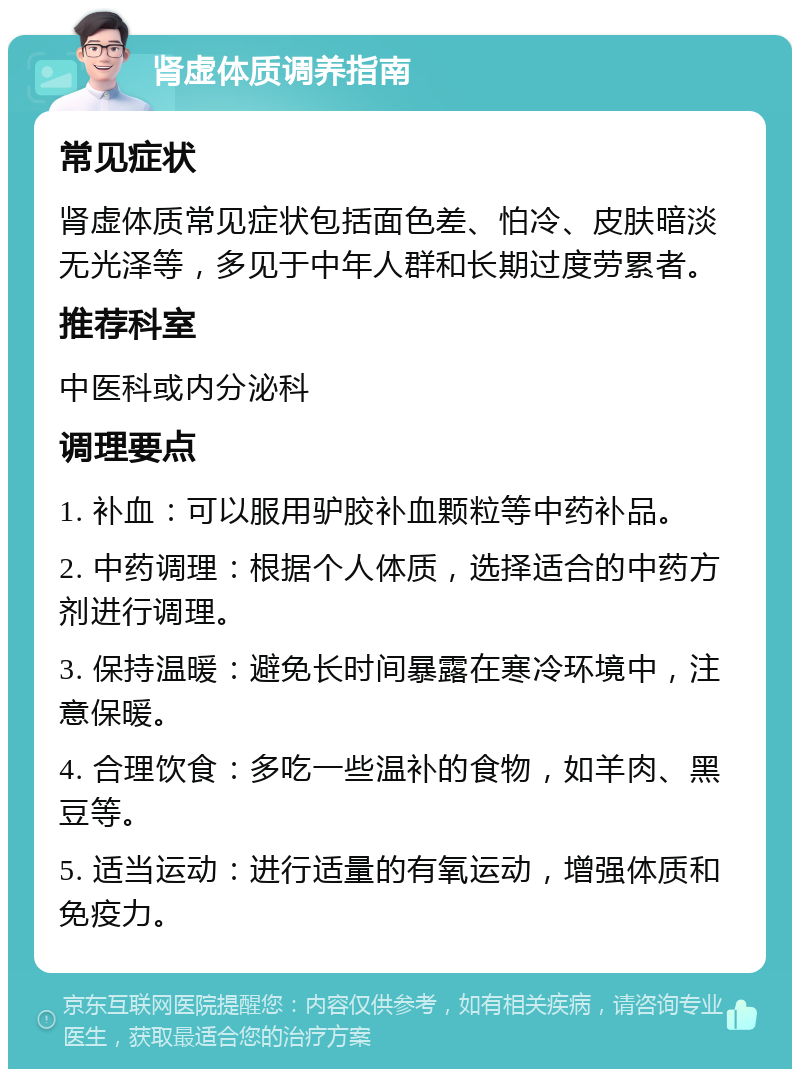 肾虚体质调养指南 常见症状 肾虚体质常见症状包括面色差、怕冷、皮肤暗淡无光泽等，多见于中年人群和长期过度劳累者。 推荐科室 中医科或内分泌科 调理要点 1. 补血：可以服用驴胶补血颗粒等中药补品。 2. 中药调理：根据个人体质，选择适合的中药方剂进行调理。 3. 保持温暖：避免长时间暴露在寒冷环境中，注意保暖。 4. 合理饮食：多吃一些温补的食物，如羊肉、黑豆等。 5. 适当运动：进行适量的有氧运动，增强体质和免疫力。