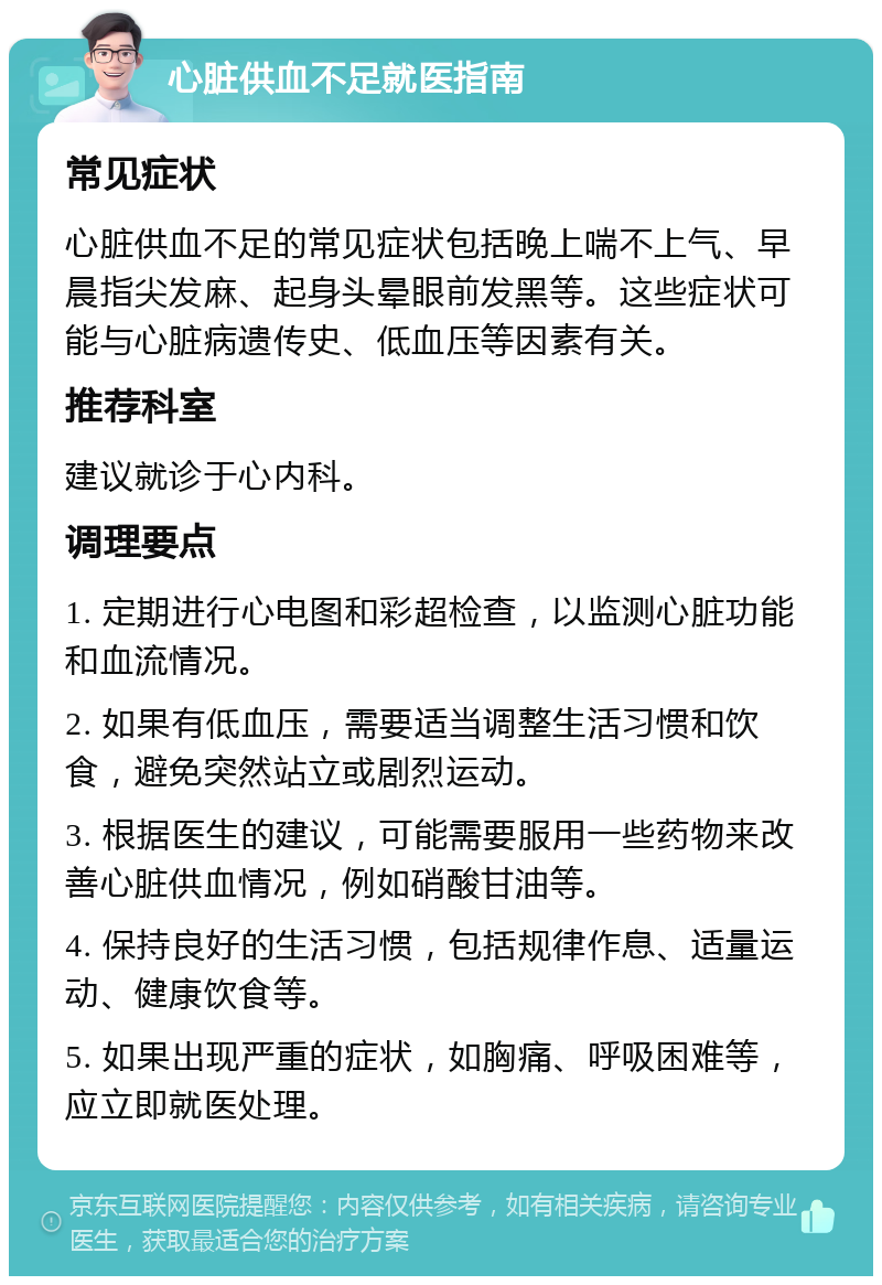 心脏供血不足就医指南 常见症状 心脏供血不足的常见症状包括晚上喘不上气、早晨指尖发麻、起身头晕眼前发黑等。这些症状可能与心脏病遗传史、低血压等因素有关。 推荐科室 建议就诊于心内科。 调理要点 1. 定期进行心电图和彩超检查，以监测心脏功能和血流情况。 2. 如果有低血压，需要适当调整生活习惯和饮食，避免突然站立或剧烈运动。 3. 根据医生的建议，可能需要服用一些药物来改善心脏供血情况，例如硝酸甘油等。 4. 保持良好的生活习惯，包括规律作息、适量运动、健康饮食等。 5. 如果出现严重的症状，如胸痛、呼吸困难等，应立即就医处理。