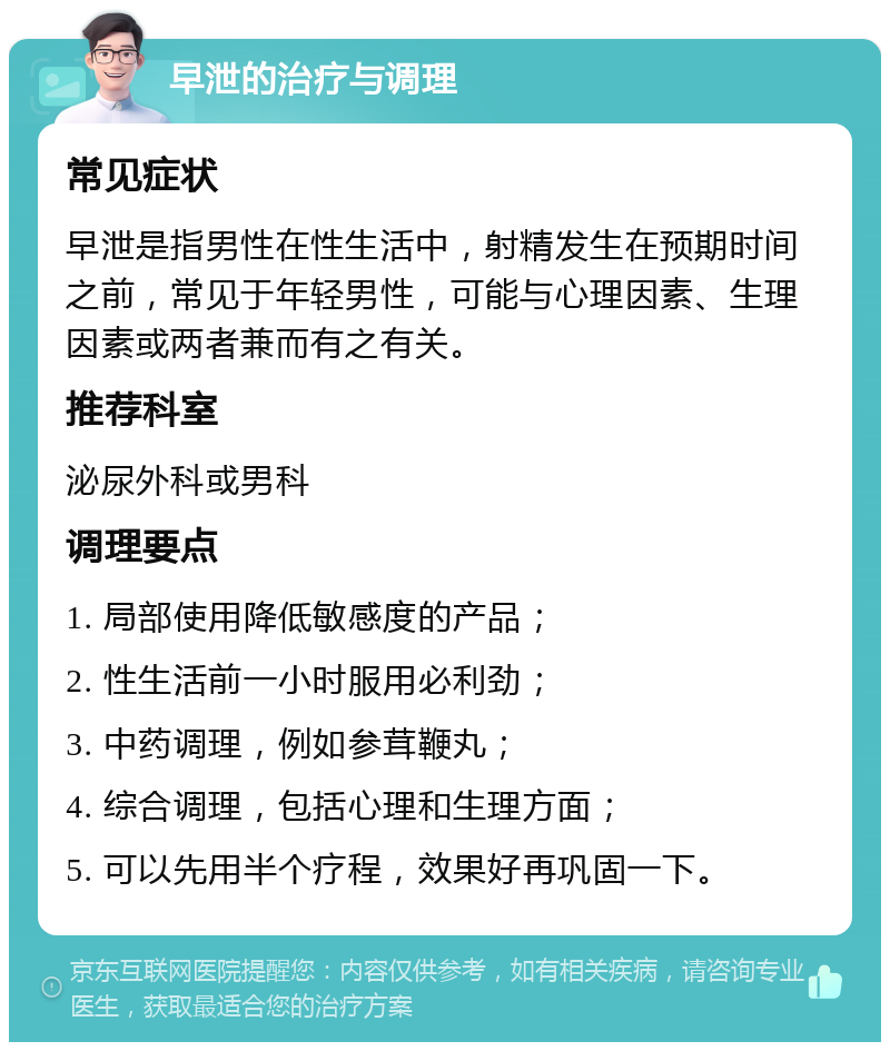 早泄的治疗与调理 常见症状 早泄是指男性在性生活中，射精发生在预期时间之前，常见于年轻男性，可能与心理因素、生理因素或两者兼而有之有关。 推荐科室 泌尿外科或男科 调理要点 1. 局部使用降低敏感度的产品； 2. 性生活前一小时服用必利劲； 3. 中药调理，例如参茸鞭丸； 4. 综合调理，包括心理和生理方面； 5. 可以先用半个疗程，效果好再巩固一下。