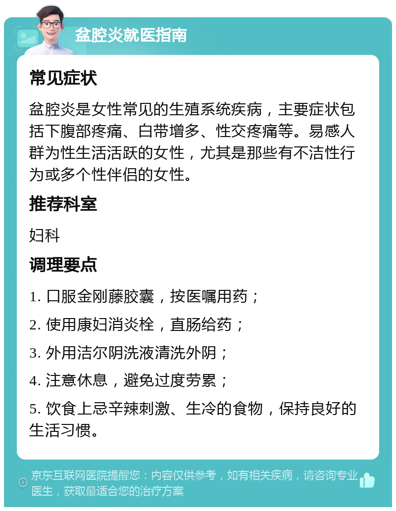 盆腔炎就医指南 常见症状 盆腔炎是女性常见的生殖系统疾病，主要症状包括下腹部疼痛、白带增多、性交疼痛等。易感人群为性生活活跃的女性，尤其是那些有不洁性行为或多个性伴侣的女性。 推荐科室 妇科 调理要点 1. 口服金刚藤胶囊，按医嘱用药； 2. 使用康妇消炎栓，直肠给药； 3. 外用洁尔阴洗液清洗外阴； 4. 注意休息，避免过度劳累； 5. 饮食上忌辛辣刺激、生冷的食物，保持良好的生活习惯。