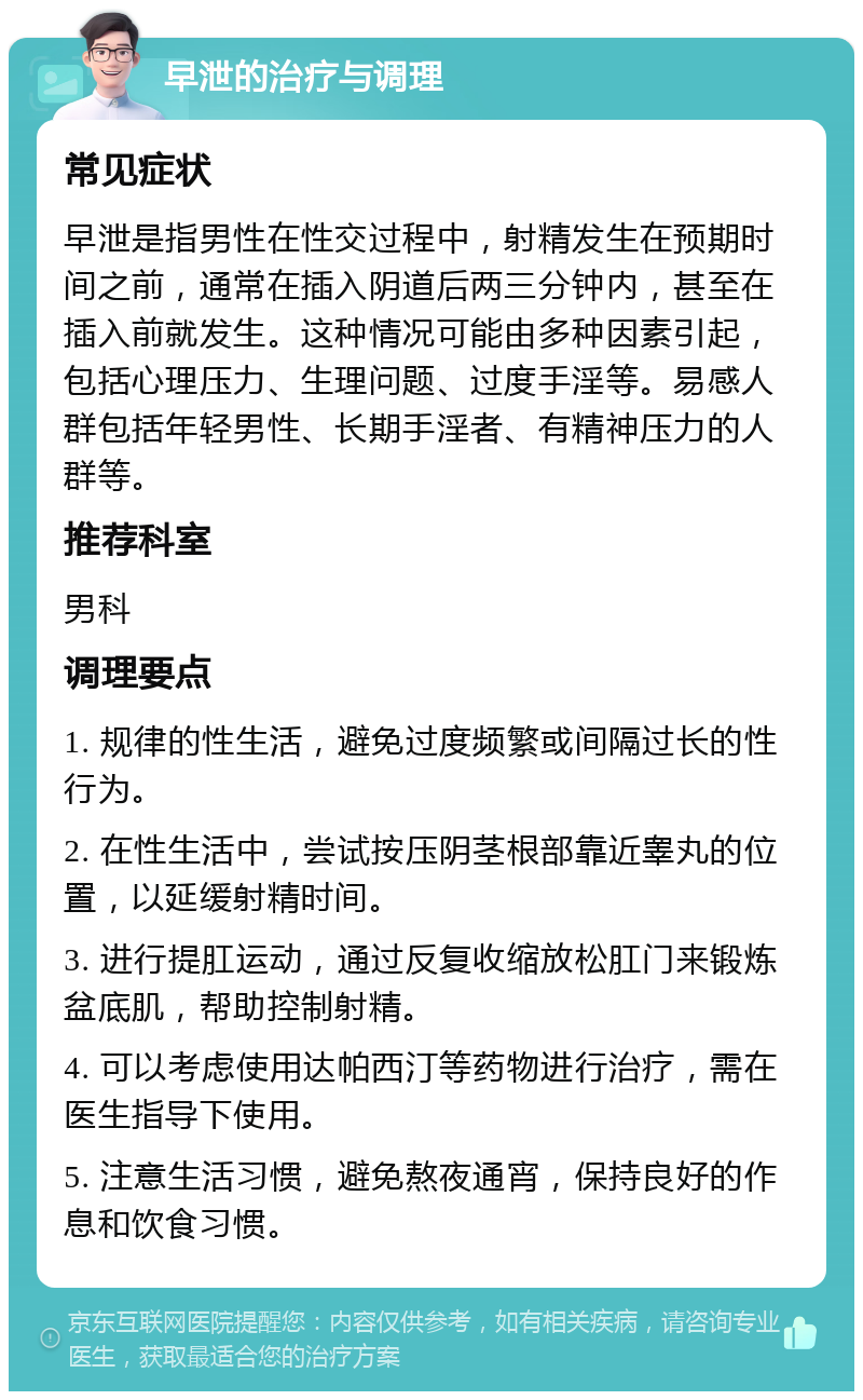 早泄的治疗与调理 常见症状 早泄是指男性在性交过程中，射精发生在预期时间之前，通常在插入阴道后两三分钟内，甚至在插入前就发生。这种情况可能由多种因素引起，包括心理压力、生理问题、过度手淫等。易感人群包括年轻男性、长期手淫者、有精神压力的人群等。 推荐科室 男科 调理要点 1. 规律的性生活，避免过度频繁或间隔过长的性行为。 2. 在性生活中，尝试按压阴茎根部靠近睾丸的位置，以延缓射精时间。 3. 进行提肛运动，通过反复收缩放松肛门来锻炼盆底肌，帮助控制射精。 4. 可以考虑使用达帕西汀等药物进行治疗，需在医生指导下使用。 5. 注意生活习惯，避免熬夜通宵，保持良好的作息和饮食习惯。