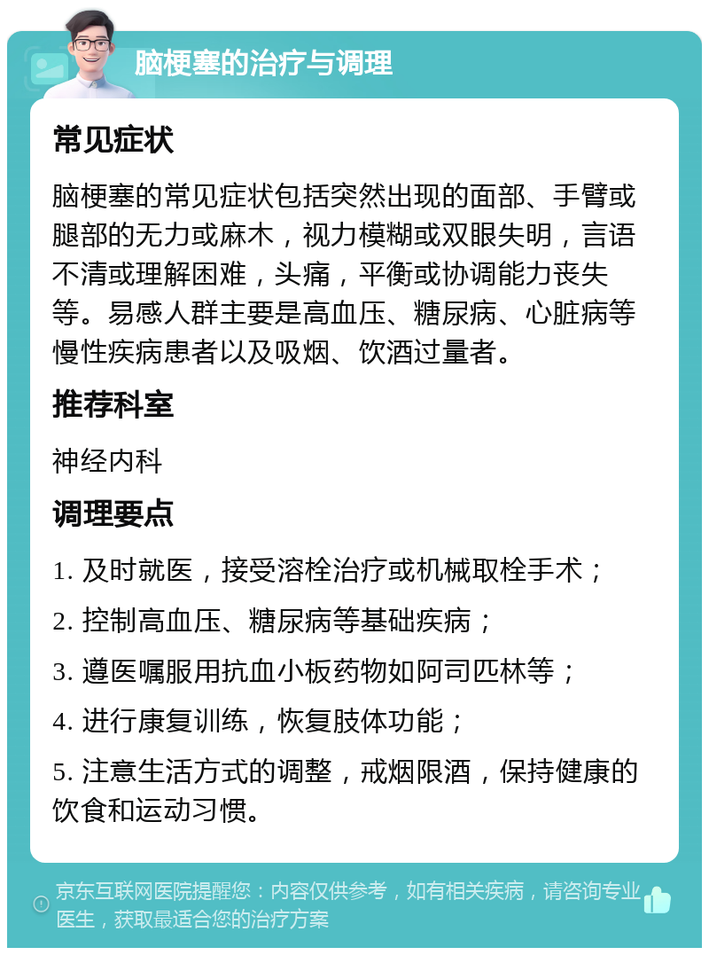 脑梗塞的治疗与调理 常见症状 脑梗塞的常见症状包括突然出现的面部、手臂或腿部的无力或麻木，视力模糊或双眼失明，言语不清或理解困难，头痛，平衡或协调能力丧失等。易感人群主要是高血压、糖尿病、心脏病等慢性疾病患者以及吸烟、饮酒过量者。 推荐科室 神经内科 调理要点 1. 及时就医，接受溶栓治疗或机械取栓手术； 2. 控制高血压、糖尿病等基础疾病； 3. 遵医嘱服用抗血小板药物如阿司匹林等； 4. 进行康复训练，恢复肢体功能； 5. 注意生活方式的调整，戒烟限酒，保持健康的饮食和运动习惯。