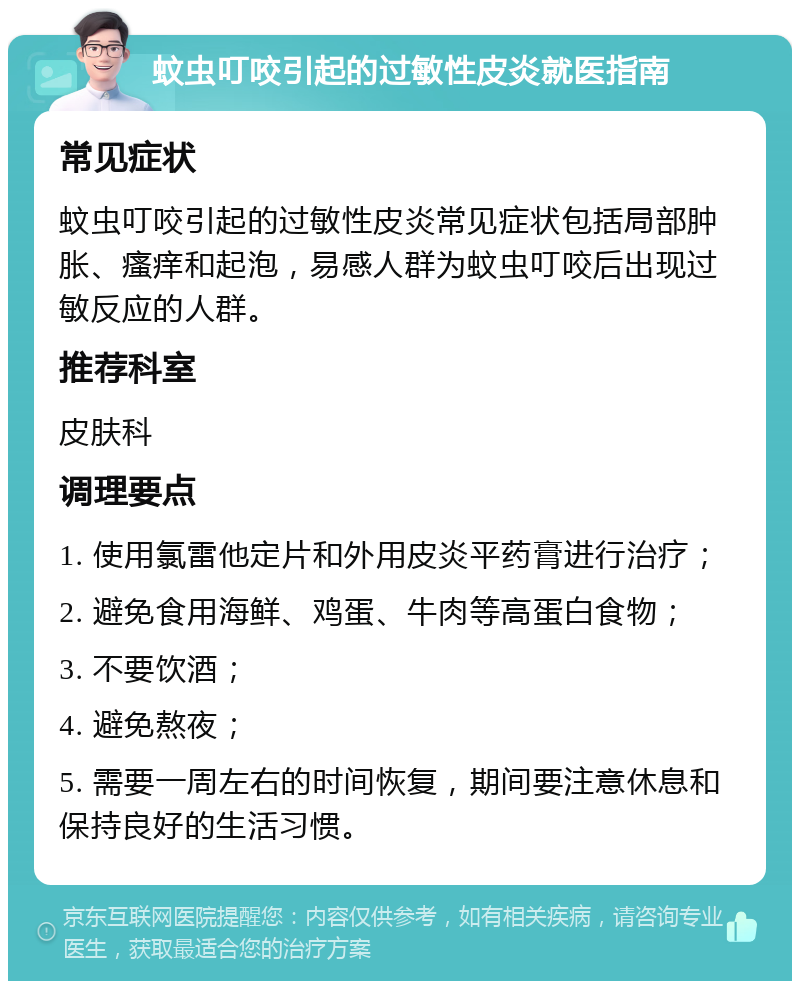 蚊虫叮咬引起的过敏性皮炎就医指南 常见症状 蚊虫叮咬引起的过敏性皮炎常见症状包括局部肿胀、瘙痒和起泡，易感人群为蚊虫叮咬后出现过敏反应的人群。 推荐科室 皮肤科 调理要点 1. 使用氯雷他定片和外用皮炎平药膏进行治疗； 2. 避免食用海鲜、鸡蛋、牛肉等高蛋白食物； 3. 不要饮酒； 4. 避免熬夜； 5. 需要一周左右的时间恢复，期间要注意休息和保持良好的生活习惯。