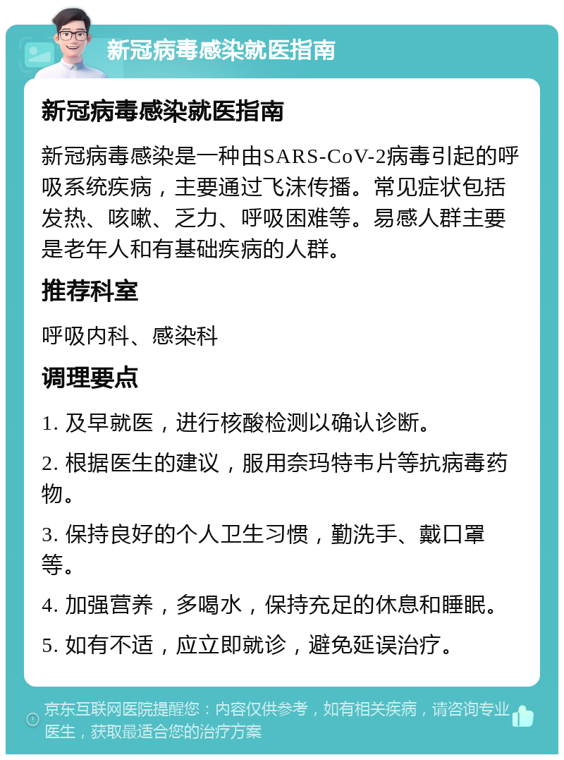 新冠病毒感染就医指南 新冠病毒感染就医指南 新冠病毒感染是一种由SARS-CoV-2病毒引起的呼吸系统疾病，主要通过飞沫传播。常见症状包括发热、咳嗽、乏力、呼吸困难等。易感人群主要是老年人和有基础疾病的人群。 推荐科室 呼吸内科、感染科 调理要点 1. 及早就医，进行核酸检测以确认诊断。 2. 根据医生的建议，服用奈玛特韦片等抗病毒药物。 3. 保持良好的个人卫生习惯，勤洗手、戴口罩等。 4. 加强营养，多喝水，保持充足的休息和睡眠。 5. 如有不适，应立即就诊，避免延误治疗。