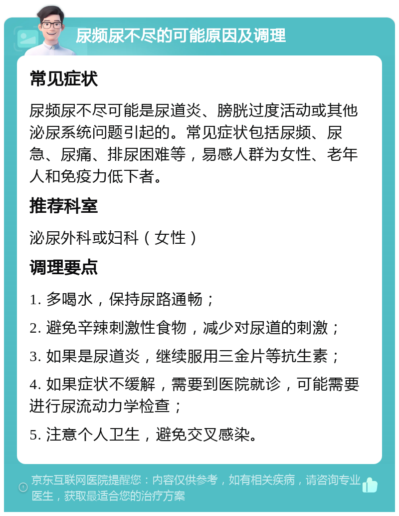 尿频尿不尽的可能原因及调理 常见症状 尿频尿不尽可能是尿道炎、膀胱过度活动或其他泌尿系统问题引起的。常见症状包括尿频、尿急、尿痛、排尿困难等，易感人群为女性、老年人和免疫力低下者。 推荐科室 泌尿外科或妇科（女性） 调理要点 1. 多喝水，保持尿路通畅； 2. 避免辛辣刺激性食物，减少对尿道的刺激； 3. 如果是尿道炎，继续服用三金片等抗生素； 4. 如果症状不缓解，需要到医院就诊，可能需要进行尿流动力学检查； 5. 注意个人卫生，避免交叉感染。