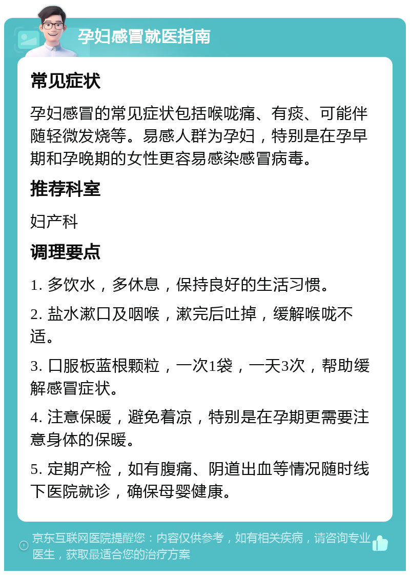 孕妇感冒就医指南 常见症状 孕妇感冒的常见症状包括喉咙痛、有痰、可能伴随轻微发烧等。易感人群为孕妇，特别是在孕早期和孕晚期的女性更容易感染感冒病毒。 推荐科室 妇产科 调理要点 1. 多饮水，多休息，保持良好的生活习惯。 2. 盐水漱口及咽喉，漱完后吐掉，缓解喉咙不适。 3. 口服板蓝根颗粒，一次1袋，一天3次，帮助缓解感冒症状。 4. 注意保暖，避免着凉，特别是在孕期更需要注意身体的保暖。 5. 定期产检，如有腹痛、阴道出血等情况随时线下医院就诊，确保母婴健康。