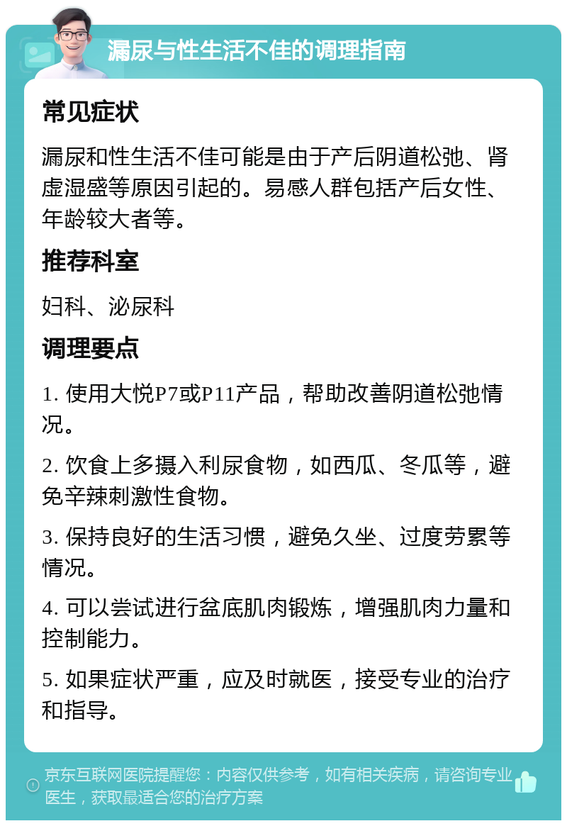 漏尿与性生活不佳的调理指南 常见症状 漏尿和性生活不佳可能是由于产后阴道松弛、肾虚湿盛等原因引起的。易感人群包括产后女性、年龄较大者等。 推荐科室 妇科、泌尿科 调理要点 1. 使用大悦P7或P11产品，帮助改善阴道松弛情况。 2. 饮食上多摄入利尿食物，如西瓜、冬瓜等，避免辛辣刺激性食物。 3. 保持良好的生活习惯，避免久坐、过度劳累等情况。 4. 可以尝试进行盆底肌肉锻炼，增强肌肉力量和控制能力。 5. 如果症状严重，应及时就医，接受专业的治疗和指导。