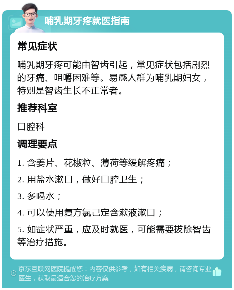 哺乳期牙疼就医指南 常见症状 哺乳期牙疼可能由智齿引起，常见症状包括剧烈的牙痛、咀嚼困难等。易感人群为哺乳期妇女，特别是智齿生长不正常者。 推荐科室 口腔科 调理要点 1. 含姜片、花椒粒、薄荷等缓解疼痛； 2. 用盐水漱口，做好口腔卫生； 3. 多喝水； 4. 可以使用复方氯己定含漱液漱口； 5. 如症状严重，应及时就医，可能需要拔除智齿等治疗措施。