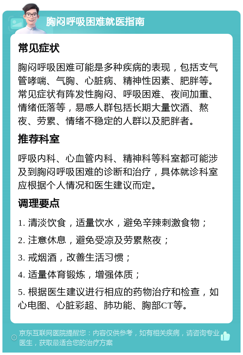 胸闷呼吸困难就医指南 常见症状 胸闷呼吸困难可能是多种疾病的表现，包括支气管哮喘、气胸、心脏病、精神性因素、肥胖等。常见症状有阵发性胸闷、呼吸困难、夜间加重、情绪低落等，易感人群包括长期大量饮酒、熬夜、劳累、情绪不稳定的人群以及肥胖者。 推荐科室 呼吸内科、心血管内科、精神科等科室都可能涉及到胸闷呼吸困难的诊断和治疗，具体就诊科室应根据个人情况和医生建议而定。 调理要点 1. 清淡饮食，适量饮水，避免辛辣刺激食物； 2. 注意休息，避免受凉及劳累熬夜； 3. 戒烟酒，改善生活习惯； 4. 适量体育锻炼，增强体质； 5. 根据医生建议进行相应的药物治疗和检查，如心电图、心脏彩超、肺功能、胸部CT等。