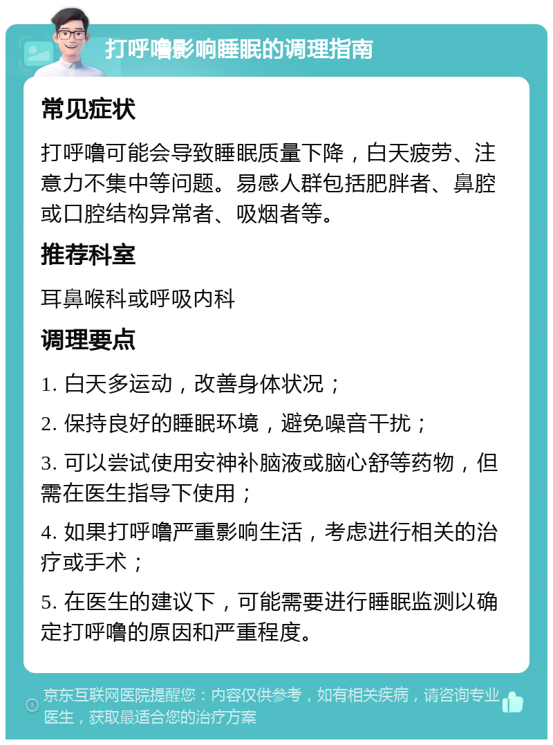 打呼噜影响睡眠的调理指南 常见症状 打呼噜可能会导致睡眠质量下降，白天疲劳、注意力不集中等问题。易感人群包括肥胖者、鼻腔或口腔结构异常者、吸烟者等。 推荐科室 耳鼻喉科或呼吸内科 调理要点 1. 白天多运动，改善身体状况； 2. 保持良好的睡眠环境，避免噪音干扰； 3. 可以尝试使用安神补脑液或脑心舒等药物，但需在医生指导下使用； 4. 如果打呼噜严重影响生活，考虑进行相关的治疗或手术； 5. 在医生的建议下，可能需要进行睡眠监测以确定打呼噜的原因和严重程度。