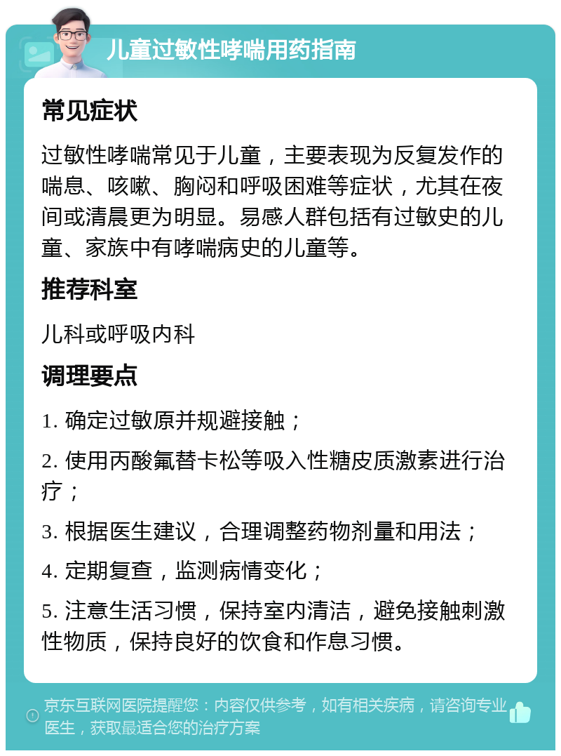 儿童过敏性哮喘用药指南 常见症状 过敏性哮喘常见于儿童，主要表现为反复发作的喘息、咳嗽、胸闷和呼吸困难等症状，尤其在夜间或清晨更为明显。易感人群包括有过敏史的儿童、家族中有哮喘病史的儿童等。 推荐科室 儿科或呼吸内科 调理要点 1. 确定过敏原并规避接触； 2. 使用丙酸氟替卡松等吸入性糖皮质激素进行治疗； 3. 根据医生建议，合理调整药物剂量和用法； 4. 定期复查，监测病情变化； 5. 注意生活习惯，保持室内清洁，避免接触刺激性物质，保持良好的饮食和作息习惯。