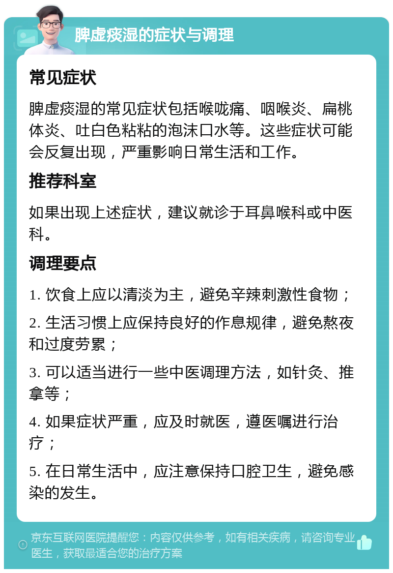 脾虚痰湿的症状与调理 常见症状 脾虚痰湿的常见症状包括喉咙痛、咽喉炎、扁桃体炎、吐白色粘粘的泡沫口水等。这些症状可能会反复出现，严重影响日常生活和工作。 推荐科室 如果出现上述症状，建议就诊于耳鼻喉科或中医科。 调理要点 1. 饮食上应以清淡为主，避免辛辣刺激性食物； 2. 生活习惯上应保持良好的作息规律，避免熬夜和过度劳累； 3. 可以适当进行一些中医调理方法，如针灸、推拿等； 4. 如果症状严重，应及时就医，遵医嘱进行治疗； 5. 在日常生活中，应注意保持口腔卫生，避免感染的发生。