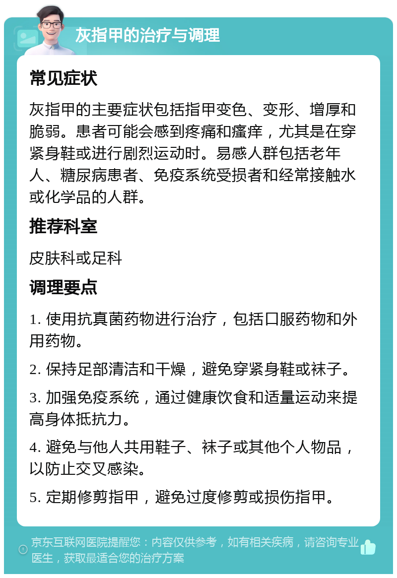 灰指甲的治疗与调理 常见症状 灰指甲的主要症状包括指甲变色、变形、增厚和脆弱。患者可能会感到疼痛和瘙痒，尤其是在穿紧身鞋或进行剧烈运动时。易感人群包括老年人、糖尿病患者、免疫系统受损者和经常接触水或化学品的人群。 推荐科室 皮肤科或足科 调理要点 1. 使用抗真菌药物进行治疗，包括口服药物和外用药物。 2. 保持足部清洁和干燥，避免穿紧身鞋或袜子。 3. 加强免疫系统，通过健康饮食和适量运动来提高身体抵抗力。 4. 避免与他人共用鞋子、袜子或其他个人物品，以防止交叉感染。 5. 定期修剪指甲，避免过度修剪或损伤指甲。