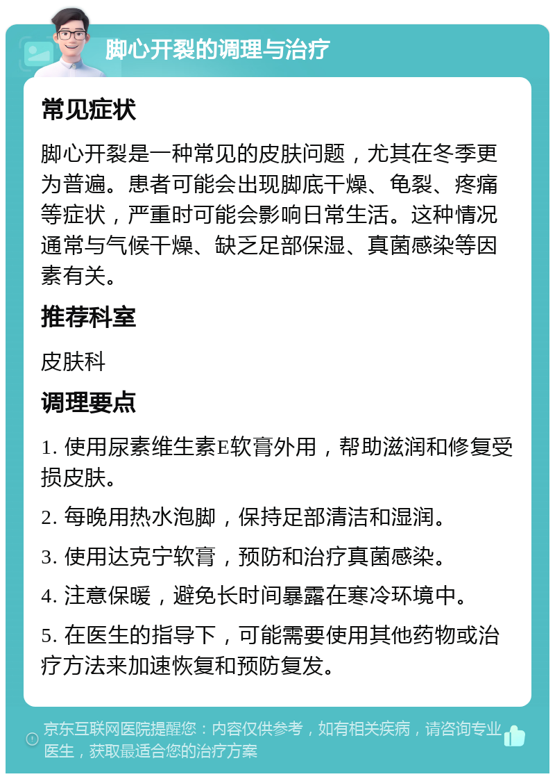 脚心开裂的调理与治疗 常见症状 脚心开裂是一种常见的皮肤问题，尤其在冬季更为普遍。患者可能会出现脚底干燥、龟裂、疼痛等症状，严重时可能会影响日常生活。这种情况通常与气候干燥、缺乏足部保湿、真菌感染等因素有关。 推荐科室 皮肤科 调理要点 1. 使用尿素维生素E软膏外用，帮助滋润和修复受损皮肤。 2. 每晚用热水泡脚，保持足部清洁和湿润。 3. 使用达克宁软膏，预防和治疗真菌感染。 4. 注意保暖，避免长时间暴露在寒冷环境中。 5. 在医生的指导下，可能需要使用其他药物或治疗方法来加速恢复和预防复发。