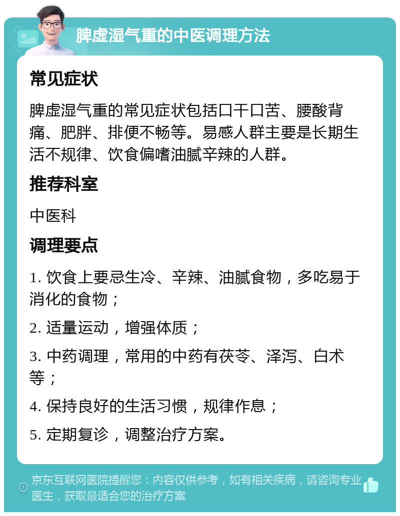 脾虚湿气重的中医调理方法 常见症状 脾虚湿气重的常见症状包括口干口苦、腰酸背痛、肥胖、排便不畅等。易感人群主要是长期生活不规律、饮食偏嗜油腻辛辣的人群。 推荐科室 中医科 调理要点 1. 饮食上要忌生冷、辛辣、油腻食物，多吃易于消化的食物； 2. 适量运动，增强体质； 3. 中药调理，常用的中药有茯苓、泽泻、白术等； 4. 保持良好的生活习惯，规律作息； 5. 定期复诊，调整治疗方案。