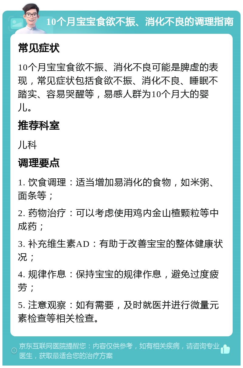 10个月宝宝食欲不振、消化不良的调理指南 常见症状 10个月宝宝食欲不振、消化不良可能是脾虚的表现，常见症状包括食欲不振、消化不良、睡眠不踏实、容易哭醒等，易感人群为10个月大的婴儿。 推荐科室 儿科 调理要点 1. 饮食调理：适当增加易消化的食物，如米粥、面条等； 2. 药物治疗：可以考虑使用鸡内金山楂颗粒等中成药； 3. 补充维生素AD：有助于改善宝宝的整体健康状况； 4. 规律作息：保持宝宝的规律作息，避免过度疲劳； 5. 注意观察：如有需要，及时就医并进行微量元素检查等相关检查。