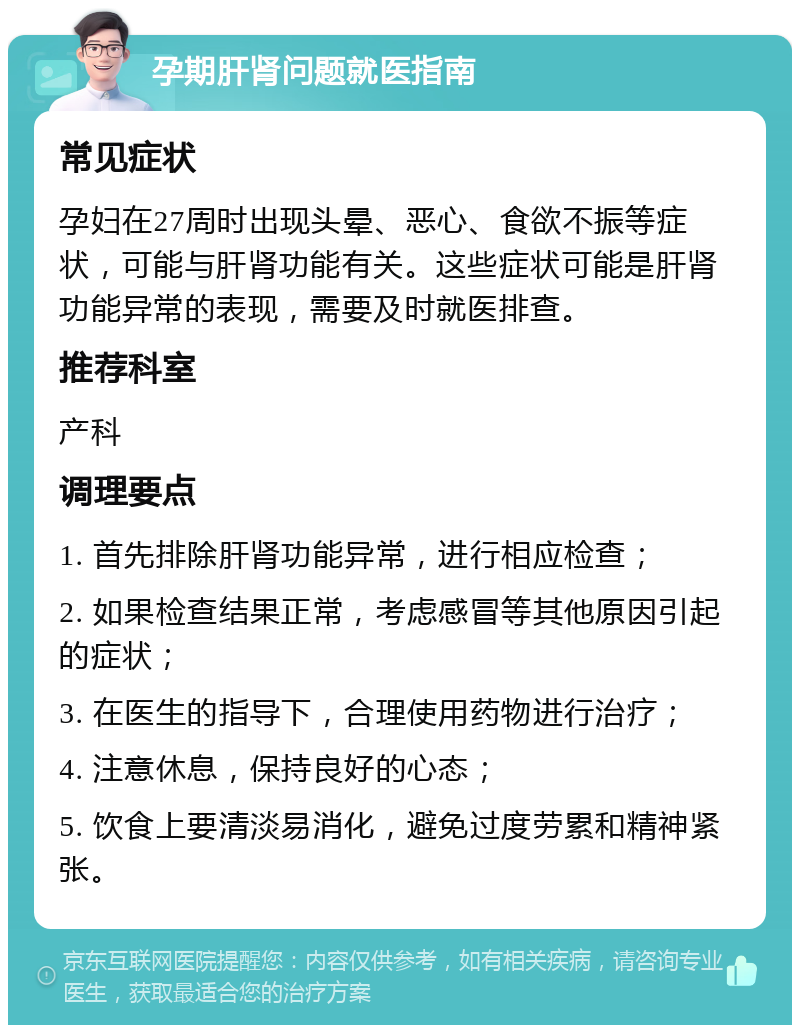 孕期肝肾问题就医指南 常见症状 孕妇在27周时出现头晕、恶心、食欲不振等症状，可能与肝肾功能有关。这些症状可能是肝肾功能异常的表现，需要及时就医排查。 推荐科室 产科 调理要点 1. 首先排除肝肾功能异常，进行相应检查； 2. 如果检查结果正常，考虑感冒等其他原因引起的症状； 3. 在医生的指导下，合理使用药物进行治疗； 4. 注意休息，保持良好的心态； 5. 饮食上要清淡易消化，避免过度劳累和精神紧张。