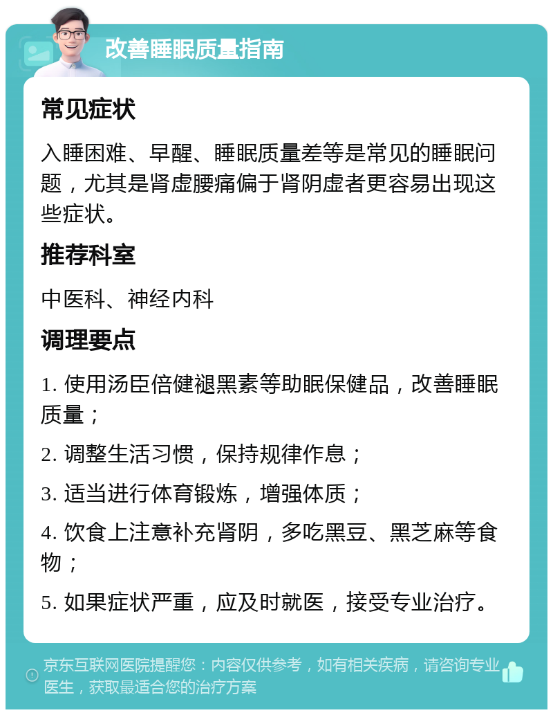 改善睡眠质量指南 常见症状 入睡困难、早醒、睡眠质量差等是常见的睡眠问题，尤其是肾虚腰痛偏于肾阴虚者更容易出现这些症状。 推荐科室 中医科、神经内科 调理要点 1. 使用汤臣倍健褪黑素等助眠保健品，改善睡眠质量； 2. 调整生活习惯，保持规律作息； 3. 适当进行体育锻炼，增强体质； 4. 饮食上注意补充肾阴，多吃黑豆、黑芝麻等食物； 5. 如果症状严重，应及时就医，接受专业治疗。