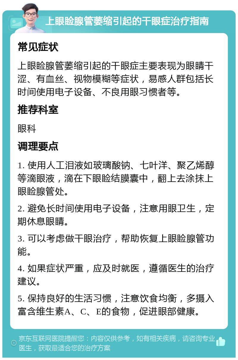 上眼睑腺管萎缩引起的干眼症治疗指南 常见症状 上眼睑腺管萎缩引起的干眼症主要表现为眼睛干涩、有血丝、视物模糊等症状，易感人群包括长时间使用电子设备、不良用眼习惯者等。 推荐科室 眼科 调理要点 1. 使用人工泪液如玻璃酸钠、七叶洋、聚乙烯醇等滴眼液，滴在下眼睑结膜囊中，翻上去涂抹上眼睑腺管处。 2. 避免长时间使用电子设备，注意用眼卫生，定期休息眼睛。 3. 可以考虑做干眼治疗，帮助恢复上眼睑腺管功能。 4. 如果症状严重，应及时就医，遵循医生的治疗建议。 5. 保持良好的生活习惯，注意饮食均衡，多摄入富含维生素A、C、E的食物，促进眼部健康。