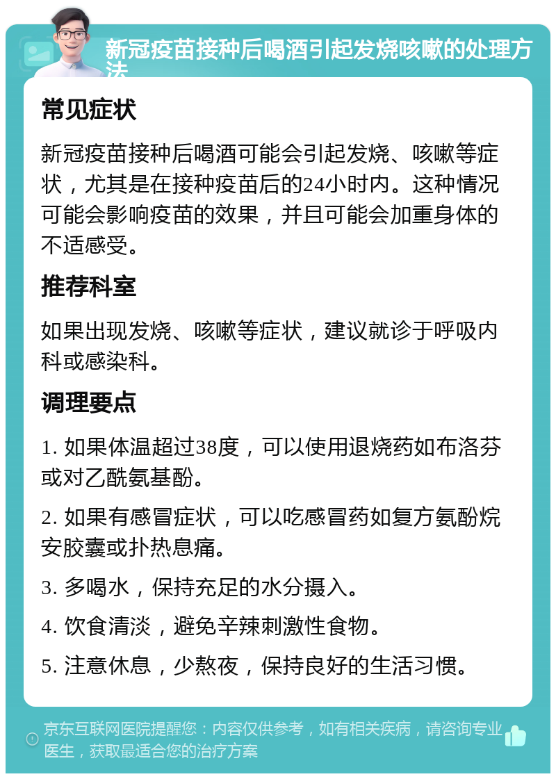 新冠疫苗接种后喝酒引起发烧咳嗽的处理方法 常见症状 新冠疫苗接种后喝酒可能会引起发烧、咳嗽等症状，尤其是在接种疫苗后的24小时内。这种情况可能会影响疫苗的效果，并且可能会加重身体的不适感受。 推荐科室 如果出现发烧、咳嗽等症状，建议就诊于呼吸内科或感染科。 调理要点 1. 如果体温超过38度，可以使用退烧药如布洛芬或对乙酰氨基酚。 2. 如果有感冒症状，可以吃感冒药如复方氨酚烷安胶囊或扑热息痛。 3. 多喝水，保持充足的水分摄入。 4. 饮食清淡，避免辛辣刺激性食物。 5. 注意休息，少熬夜，保持良好的生活习惯。