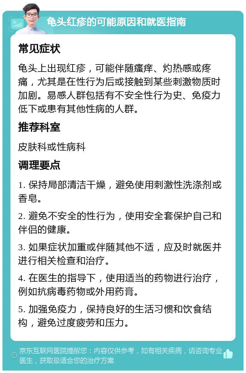 龟头红疹的可能原因和就医指南 常见症状 龟头上出现红疹，可能伴随瘙痒、灼热感或疼痛，尤其是在性行为后或接触到某些刺激物质时加剧。易感人群包括有不安全性行为史、免疫力低下或患有其他性病的人群。 推荐科室 皮肤科或性病科 调理要点 1. 保持局部清洁干燥，避免使用刺激性洗涤剂或香皂。 2. 避免不安全的性行为，使用安全套保护自己和伴侣的健康。 3. 如果症状加重或伴随其他不适，应及时就医并进行相关检查和治疗。 4. 在医生的指导下，使用适当的药物进行治疗，例如抗病毒药物或外用药膏。 5. 加强免疫力，保持良好的生活习惯和饮食结构，避免过度疲劳和压力。