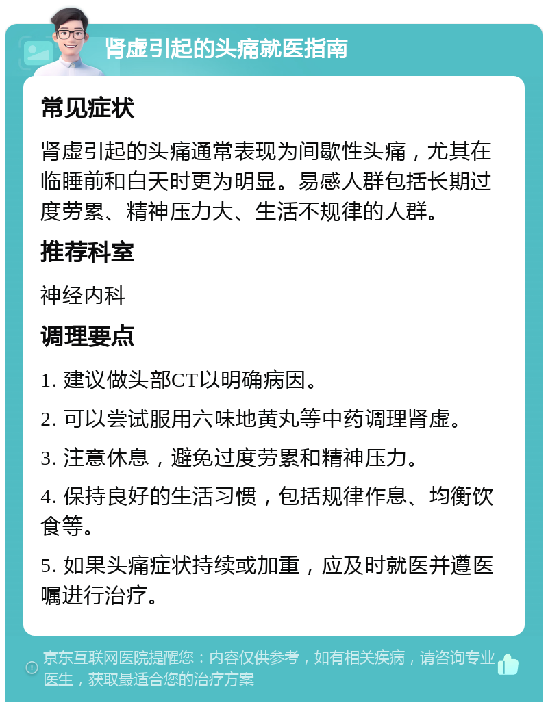 肾虚引起的头痛就医指南 常见症状 肾虚引起的头痛通常表现为间歇性头痛，尤其在临睡前和白天时更为明显。易感人群包括长期过度劳累、精神压力大、生活不规律的人群。 推荐科室 神经内科 调理要点 1. 建议做头部CT以明确病因。 2. 可以尝试服用六味地黄丸等中药调理肾虚。 3. 注意休息，避免过度劳累和精神压力。 4. 保持良好的生活习惯，包括规律作息、均衡饮食等。 5. 如果头痛症状持续或加重，应及时就医并遵医嘱进行治疗。