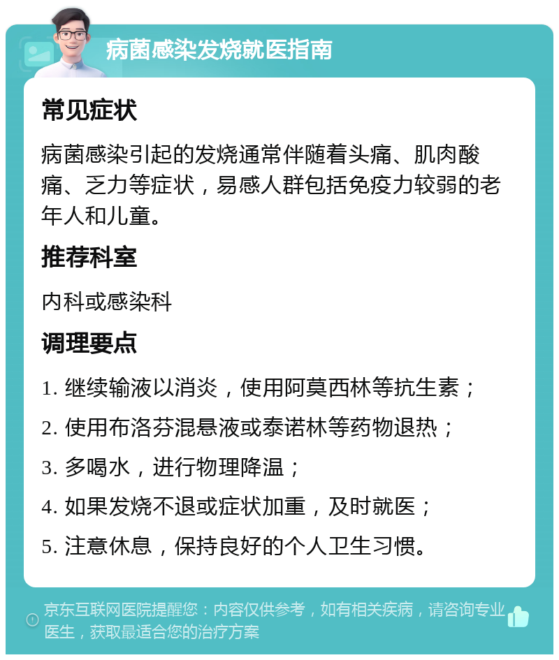 病菌感染发烧就医指南 常见症状 病菌感染引起的发烧通常伴随着头痛、肌肉酸痛、乏力等症状，易感人群包括免疫力较弱的老年人和儿童。 推荐科室 内科或感染科 调理要点 1. 继续输液以消炎，使用阿莫西林等抗生素； 2. 使用布洛芬混悬液或泰诺林等药物退热； 3. 多喝水，进行物理降温； 4. 如果发烧不退或症状加重，及时就医； 5. 注意休息，保持良好的个人卫生习惯。