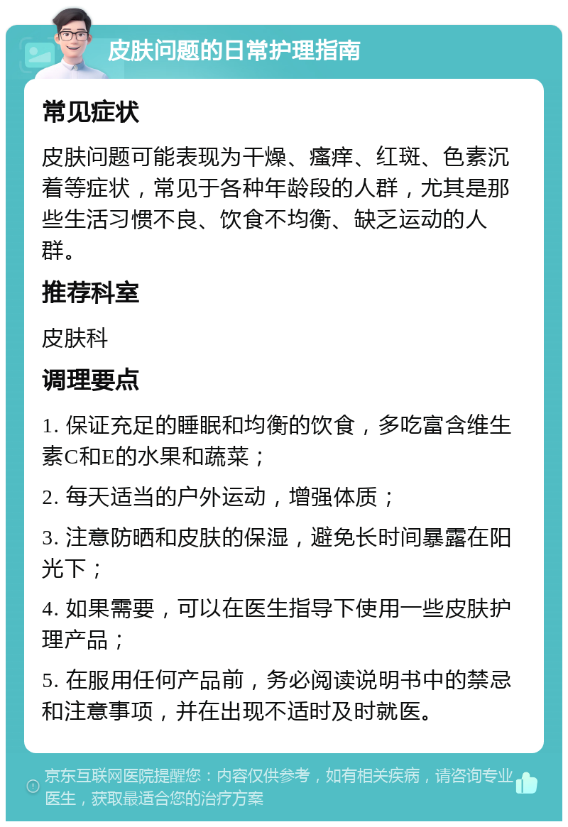 皮肤问题的日常护理指南 常见症状 皮肤问题可能表现为干燥、瘙痒、红斑、色素沉着等症状，常见于各种年龄段的人群，尤其是那些生活习惯不良、饮食不均衡、缺乏运动的人群。 推荐科室 皮肤科 调理要点 1. 保证充足的睡眠和均衡的饮食，多吃富含维生素C和E的水果和蔬菜； 2. 每天适当的户外运动，增强体质； 3. 注意防晒和皮肤的保湿，避免长时间暴露在阳光下； 4. 如果需要，可以在医生指导下使用一些皮肤护理产品； 5. 在服用任何产品前，务必阅读说明书中的禁忌和注意事项，并在出现不适时及时就医。