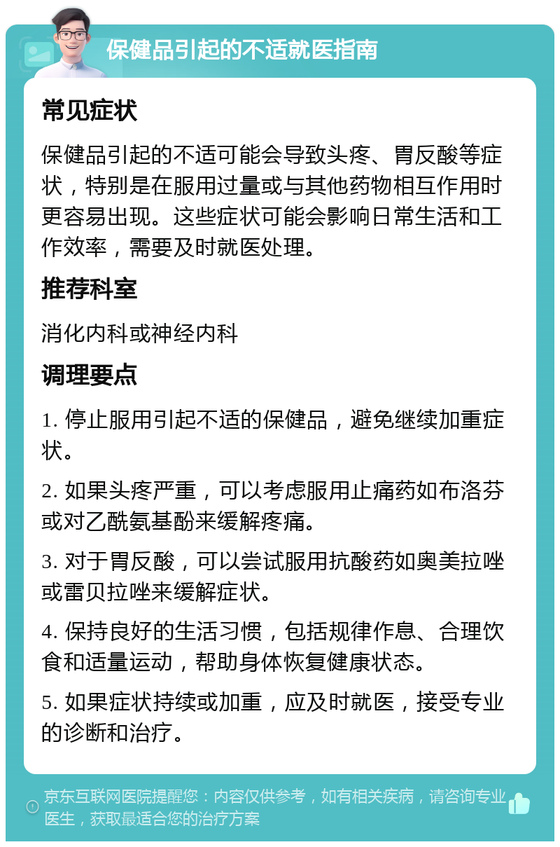 保健品引起的不适就医指南 常见症状 保健品引起的不适可能会导致头疼、胃反酸等症状，特别是在服用过量或与其他药物相互作用时更容易出现。这些症状可能会影响日常生活和工作效率，需要及时就医处理。 推荐科室 消化内科或神经内科 调理要点 1. 停止服用引起不适的保健品，避免继续加重症状。 2. 如果头疼严重，可以考虑服用止痛药如布洛芬或对乙酰氨基酚来缓解疼痛。 3. 对于胃反酸，可以尝试服用抗酸药如奥美拉唑或雷贝拉唑来缓解症状。 4. 保持良好的生活习惯，包括规律作息、合理饮食和适量运动，帮助身体恢复健康状态。 5. 如果症状持续或加重，应及时就医，接受专业的诊断和治疗。