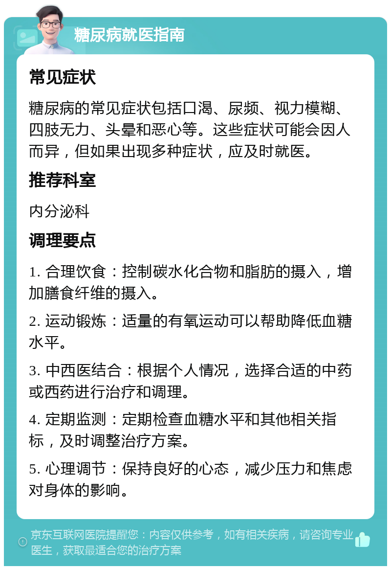 糖尿病就医指南 常见症状 糖尿病的常见症状包括口渴、尿频、视力模糊、四肢无力、头晕和恶心等。这些症状可能会因人而异，但如果出现多种症状，应及时就医。 推荐科室 内分泌科 调理要点 1. 合理饮食：控制碳水化合物和脂肪的摄入，增加膳食纤维的摄入。 2. 运动锻炼：适量的有氧运动可以帮助降低血糖水平。 3. 中西医结合：根据个人情况，选择合适的中药或西药进行治疗和调理。 4. 定期监测：定期检查血糖水平和其他相关指标，及时调整治疗方案。 5. 心理调节：保持良好的心态，减少压力和焦虑对身体的影响。