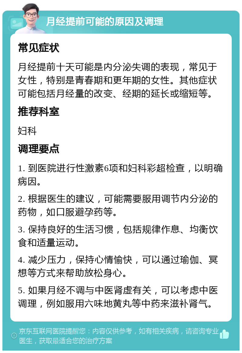 月经提前可能的原因及调理 常见症状 月经提前十天可能是内分泌失调的表现，常见于女性，特别是青春期和更年期的女性。其他症状可能包括月经量的改变、经期的延长或缩短等。 推荐科室 妇科 调理要点 1. 到医院进行性激素6项和妇科彩超检查，以明确病因。 2. 根据医生的建议，可能需要服用调节内分泌的药物，如口服避孕药等。 3. 保持良好的生活习惯，包括规律作息、均衡饮食和适量运动。 4. 减少压力，保持心情愉快，可以通过瑜伽、冥想等方式来帮助放松身心。 5. 如果月经不调与中医肾虚有关，可以考虑中医调理，例如服用六味地黄丸等中药来滋补肾气。