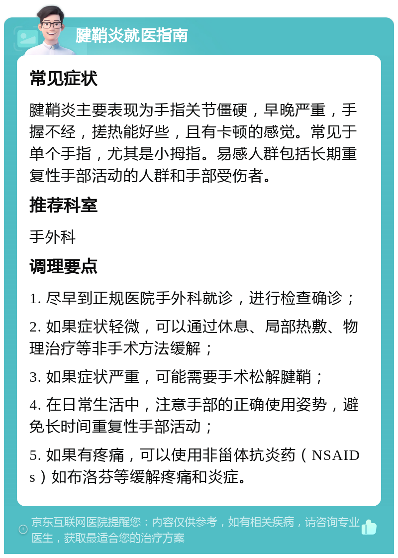 腱鞘炎就医指南 常见症状 腱鞘炎主要表现为手指关节僵硬，早晚严重，手握不经，搓热能好些，且有卡顿的感觉。常见于单个手指，尤其是小拇指。易感人群包括长期重复性手部活动的人群和手部受伤者。 推荐科室 手外科 调理要点 1. 尽早到正规医院手外科就诊，进行检查确诊； 2. 如果症状轻微，可以通过休息、局部热敷、物理治疗等非手术方法缓解； 3. 如果症状严重，可能需要手术松解腱鞘； 4. 在日常生活中，注意手部的正确使用姿势，避免长时间重复性手部活动； 5. 如果有疼痛，可以使用非甾体抗炎药（NSAIDs）如布洛芬等缓解疼痛和炎症。